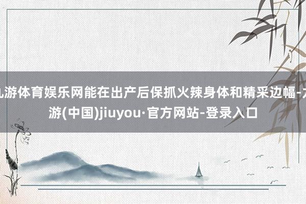 九游体育娱乐网能在出产后保抓火辣身体和精采边幅-九游(中国)jiuyou·官方网站-登录入口