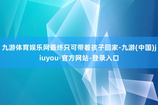 九游体育娱乐网最终只可带着孩子回家-九游(中国)jiuyou·官方网站-登录入口