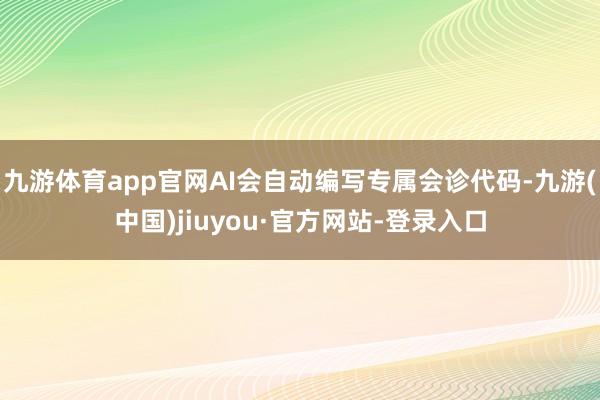 九游体育app官网AI会自动编写专属会诊代码-九游(中国)jiuyou·官方网站-登录入口