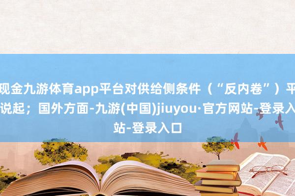 现金九游体育app平台对供给侧条件（“反内卷”）平淡说起；国外方面-九游(中国)jiuyou·官方网站-登录入口