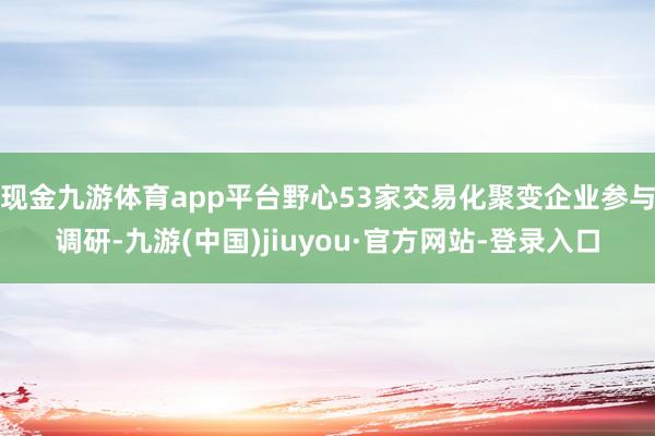 现金九游体育app平台野心53家交易化聚变企业参与调研-九游(中国)jiuyou·官方网站-登录入口