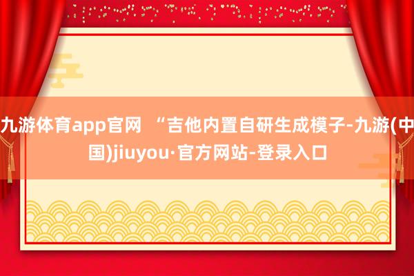 九游体育app官网  “吉他内置自研生成模子-九游(中国)jiuyou·官方网站-登录入口