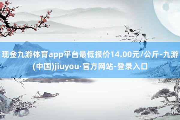 现金九游体育app平台最低报价14.00元/公斤-九游(中国)jiuyou·官方网站-登录入口