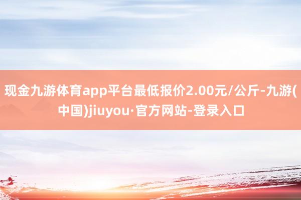 现金九游体育app平台最低报价2.00元/公斤-九游(中国)jiuyou·官方网站-登录入口