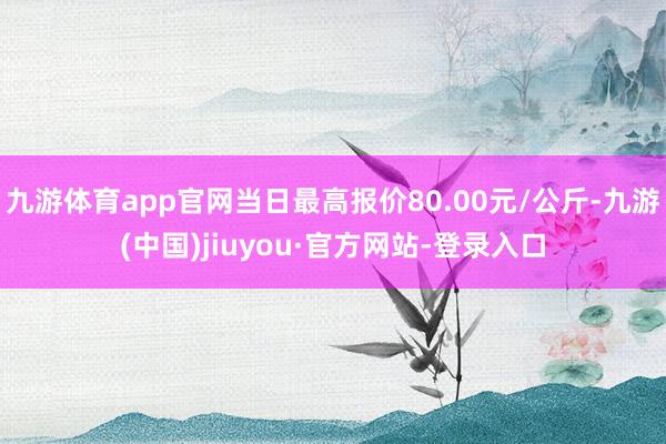 九游体育app官网当日最高报价80.00元/公斤-九游(中国)jiuyou·官方网站-登录入口