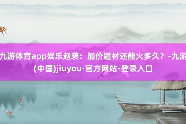九游体育app娱乐赵袭：加价题材还能火多久？-九游(中国)jiuyou·官方网站-登录入口