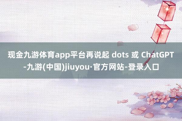 现金九游体育app平台再说起 dots 或 ChatGPT-九游(中国)jiuyou·官方网站-登录入口
