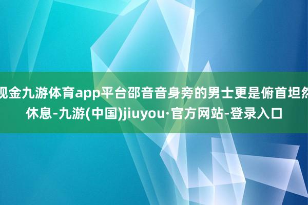 现金九游体育app平台邵音音身旁的男士更是俯首坦然休息-九游(中国)jiuyou·官方网站-登录入口
