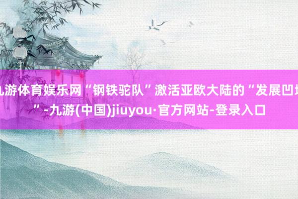 九游体育娱乐网“钢铁驼队”激活亚欧大陆的“发展凹地”-九游(中国)jiuyou·官方网站-登录入口