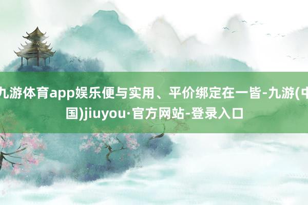 九游体育app娱乐便与实用、平价绑定在一皆-九游(中国)jiuyou·官方网站-登录入口