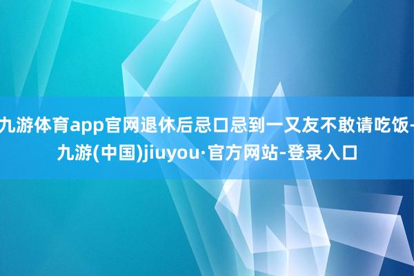九游体育app官网退休后忌口忌到一又友不敢请吃饭-九游(中国)jiuyou·官方网站-登录入口