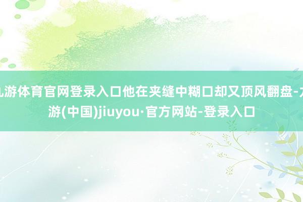 九游体育官网登录入口他在夹缝中糊口却又顶风翻盘-九游(中国)jiuyou·官方网站-登录入口