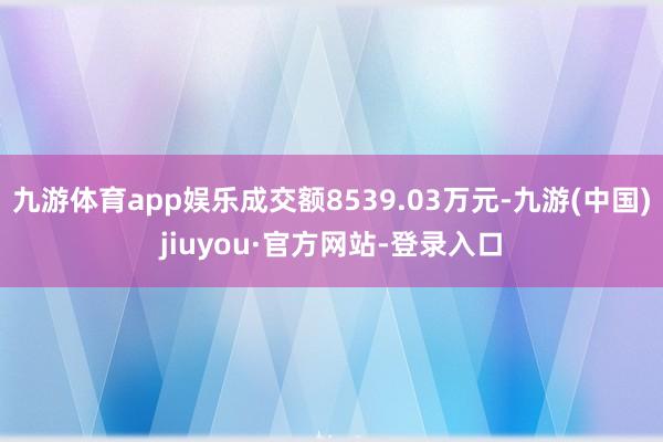 九游体育app娱乐成交额8539.03万元-九游(中国)jiuyou·官方网站-登录入口