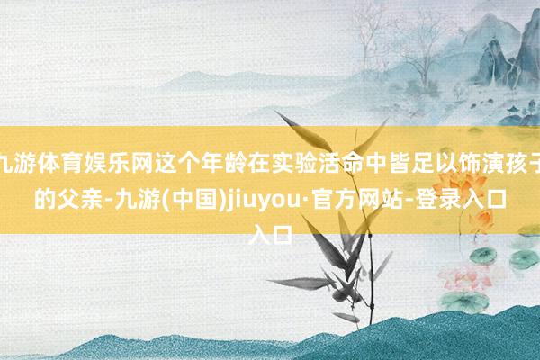 九游体育娱乐网这个年龄在实验活命中皆足以饰演孩子的父亲-九游(中国)jiuyou·官方网站-登录入口