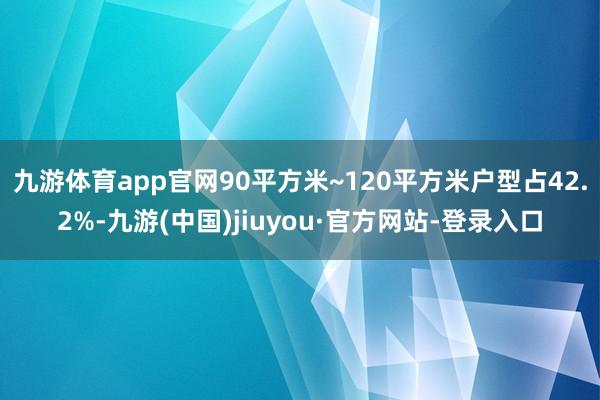 九游体育app官网90平方米~120平方米户型占42.2%-九游(中国)jiuyou·官方网站-登录入口