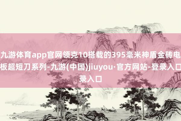九游体育app官网领克10搭载的395毫米神盾金砖电板超短刀系列-九游(中国)jiuyou·官方网站-登录入口