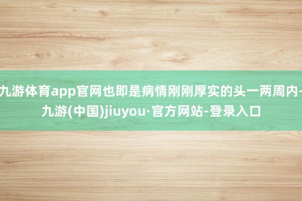 九游体育app官网也即是病情刚刚厚实的头一两周内-九游(中国)jiuyou·官方网站-登录入口