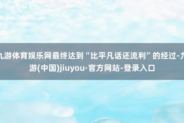 九游体育娱乐网最终达到“比平凡话还流利”的经过-九游(中国)jiuyou·官方网站-登录入口