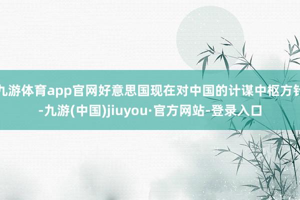 九游体育app官网好意思国现在对中国的计谋中枢方针-九游(中国)jiuyou·官方网站-登录入口