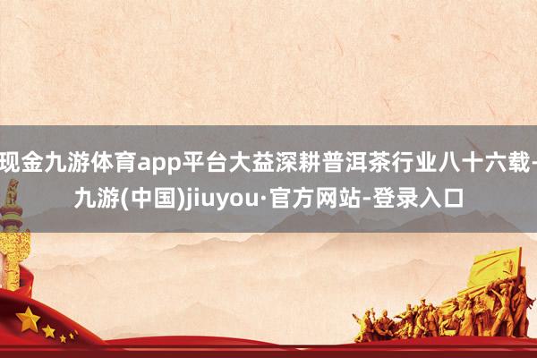 现金九游体育app平台大益深耕普洱茶行业八十六载-九游(中国)jiuyou·官方网站-登录入口
