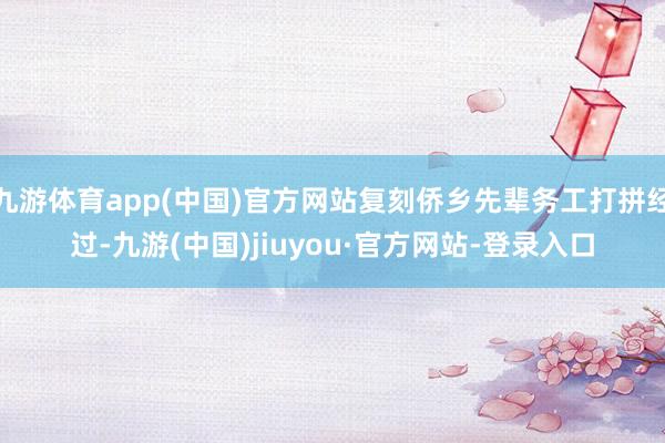 九游体育app(中国)官方网站复刻侨乡先辈务工打拼经过-九游(中国)jiuyou·官方网站-登录入口