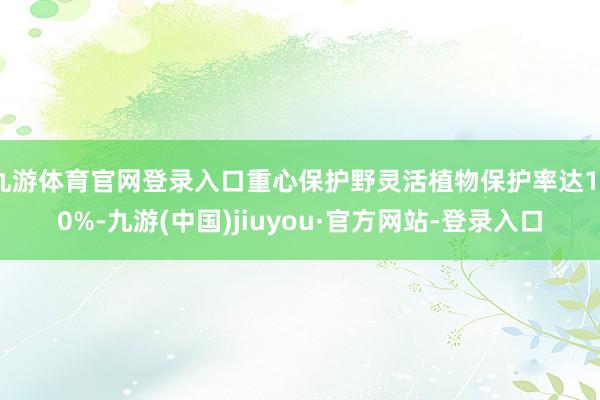 九游体育官网登录入口重心保护野灵活植物保护率达100%-九游(中国)jiuyou·官方网站-登录入口