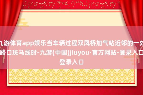 九游体育app娱乐当车辆过程双凤桥加气站近邻的一处路口斑马线时-九游(中国)jiuyou·官方网站-登录入口