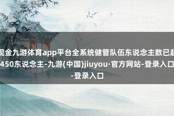 现金九游体育app平台全系统健管队伍东说念主数已超450东说念主-九游(中国)jiuyou·官方网站-登录入口