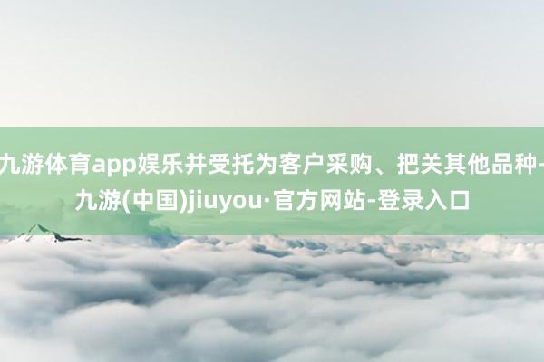 九游体育app娱乐并受托为客户采购、把关其他品种-九游(中国)jiuyou·官方网站-登录入口