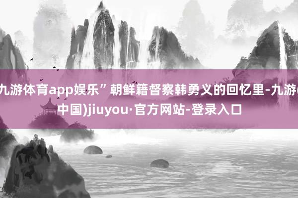 九游体育app娱乐”朝鲜籍督察韩勇义的回忆里-九游(中国)jiuyou·官方网站-登录入口
