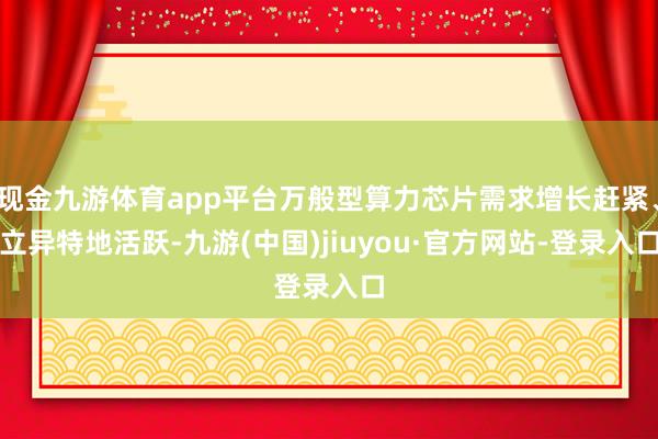 现金九游体育app平台万般型算力芯片需求增长赶紧、立异特地活跃-九游(中国)jiuyou·官方网站-登录入口