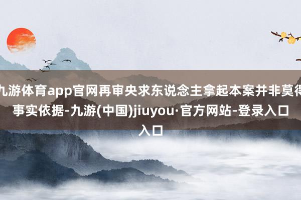 九游体育app官网再审央求东说念主拿起本案并非莫得事实依据-九游(中国)jiuyou·官方网站-登录入口