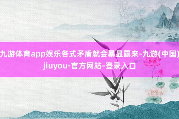 九游体育app娱乐各式矛盾就会暴显露来-九游(中国)jiuyou·官方网站-登录入口