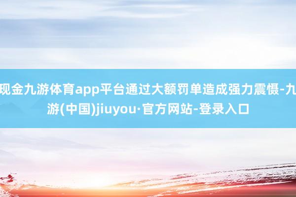 现金九游体育app平台通过大额罚单造成强力震慑-九游(中国)jiuyou·官方网站-登录入口