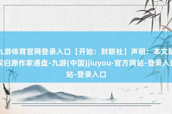 九游体育官网登录入口【开始：财联社】声明：本文版权归原作家通盘-九游(中国)jiuyou·官方网站-登录入口