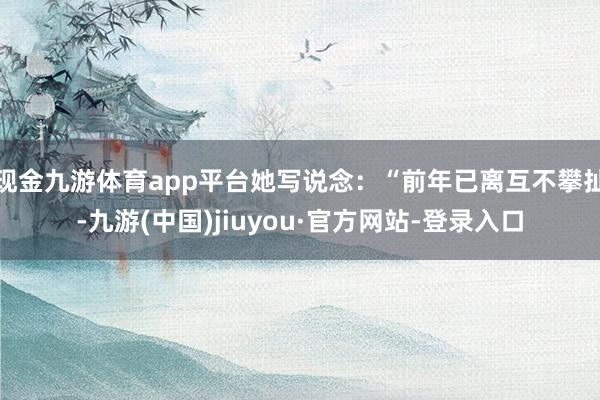 现金九游体育app平台她写说念：“前年已离互不攀扯-九游(中国)jiuyou·官方网站-登录入口