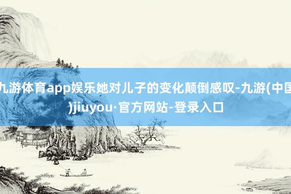 九游体育app娱乐她对儿子的变化颠倒感叹-九游(中国)jiuyou·官方网站-登录入口