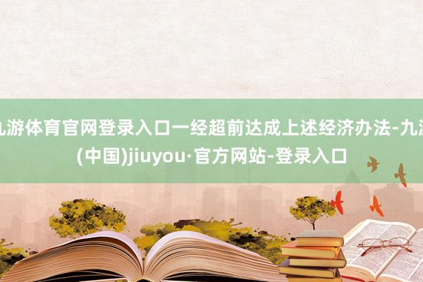 九游体育官网登录入口一经超前达成上述经济办法-九游(中国)jiuyou·官方网站-登录入口
