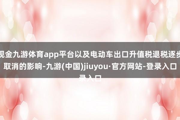 现金九游体育app平台以及电动车出口升值税退税逐步取消的影响-九游(中国)jiuyou·官方网站-登录入口