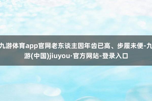 九游体育app官网老东谈主因年齿已高、步履未便-九游(中国)jiuyou·官方网站-登录入口