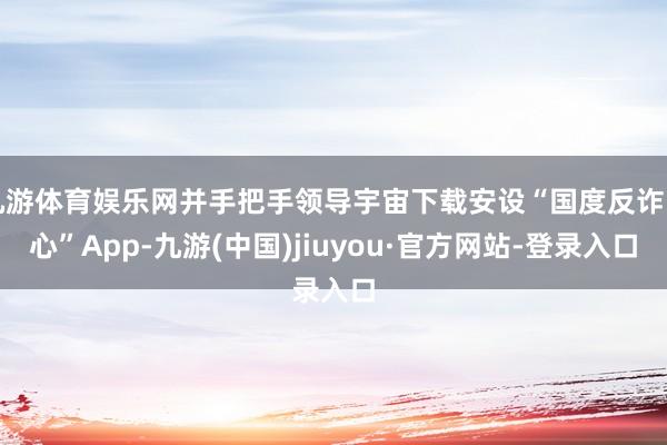 九游体育娱乐网并手把手领导宇宙下载安设“国度反诈中心”App-九游(中国)jiuyou·官方网站-登录入口