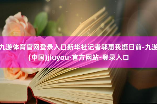 九游体育官网登录入口新华社记者邬惠我摄　　日前-九游(中国)jiuyou·官方网站-登录入口