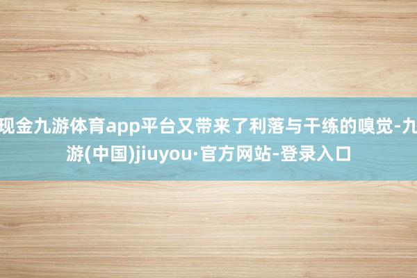 现金九游体育app平台又带来了利落与干练的嗅觉-九游(中国)jiuyou·官方网站-登录入口