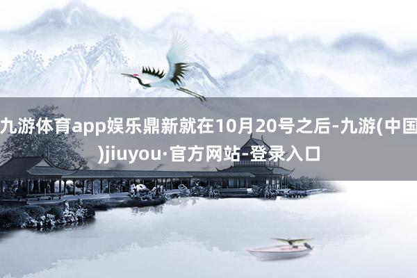 九游体育app娱乐鼎新就在10月20号之后-九游(中国)jiuyou·官方网站-登录入口